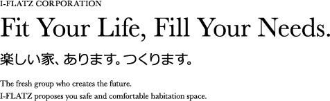 I-FLATZ CORPORATION Fit Your Life, Fill Your Needs. 楽しい家、あります。つくります。The fresh group who creates the future.I-FLATZ proposes you safe and comfortable habitation space.